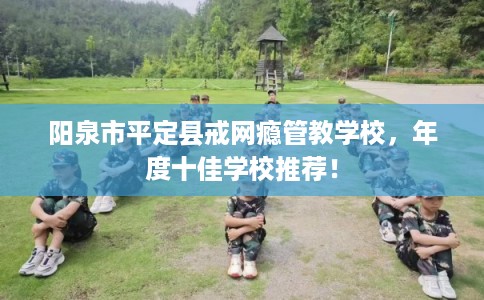 阳泉市平定县戒网瘾管教学校，年度十佳学校推荐！