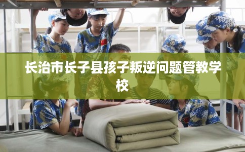 长治市长子县孩子叛逆问题管教学校