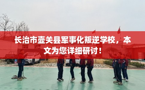 长治市壶关县军事化叛逆学校，本文为您详细研讨！