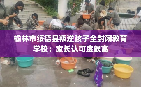 榆林市绥德县叛逆孩子全封闭教育学校：家长认可度很高