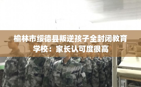 榆林市绥德县叛逆孩子全封闭教育学校：家长认可度很高