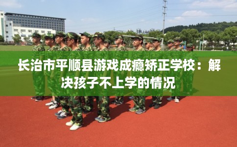 长治市平顺县游戏成瘾矫正学校：解决孩子不上学的情况