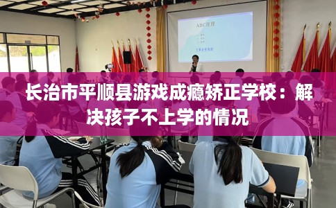 长治市平顺县游戏成瘾矫正学校：解决孩子不上学的情况