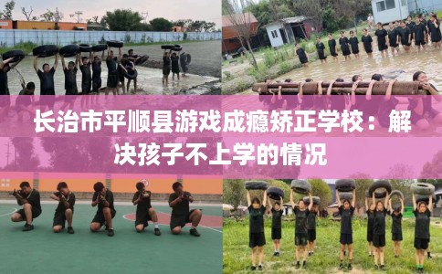 长治市平顺县游戏成瘾矫正学校：解决孩子不上学的情况
