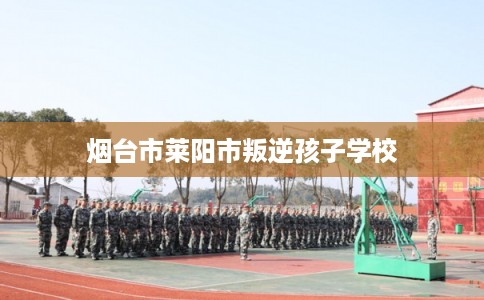 烟台市莱阳市叛逆孩子学校 烟台市莱阳市叛逆孩子学校