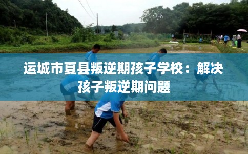 运城市夏县叛逆期孩子学校：解决孩子叛逆期问题