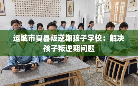 运城市夏县叛逆期孩子学校：解决孩子叛逆期问题