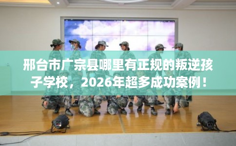邢台市广宗县哪里有正规的叛逆孩子学校，2026年超多成功案例！