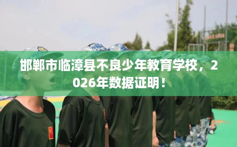 邯郸市临漳县不良少年教育学校,2026年数据证明! 邯郸市临漳县不良少年教育学校,2026年数据证明!