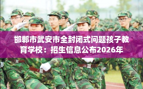 邯郸市武安市全封闭式问题孩子教育学校：招生信息公布2026年