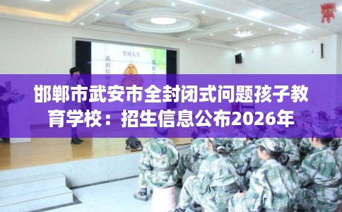 邯郸市武安市全封闭式问题孩子教育学校：招生信息公布2026年