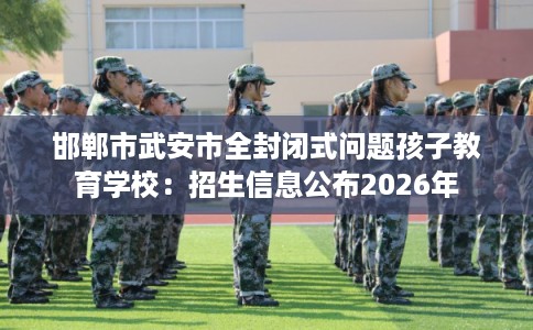邯郸市武安市全封闭式问题孩子教育学校：招生信息公布2026年
