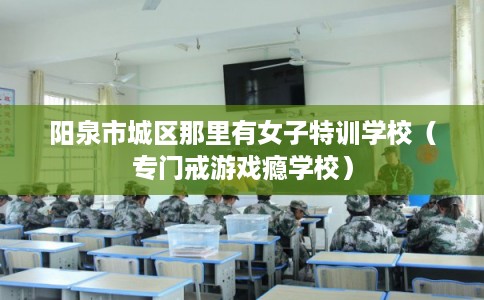 阳泉市城区那里有女子特训学校(专门戒游戏瘾学校) 阳泉市城区那里有女子特训学校(专门戒游戏瘾学校)