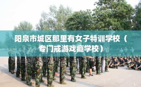 阳泉市城区那里有女子特训学校(专门戒游戏瘾学校) 阳泉市城区那里有女子特训学校(专门戒游戏瘾学校)