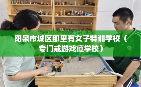阳泉市城区那里有女子特训学校(专门戒游戏瘾学校) 阳泉市城区那里有女子特训学校(专门戒游戏瘾学校)