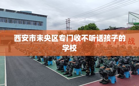 西安市未央区专门收不听话孩子的学校