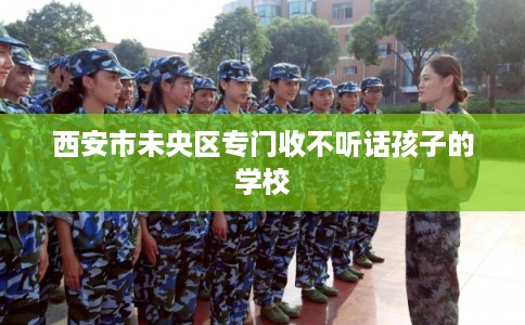 西安市未央区专门收不听话孩子的学校