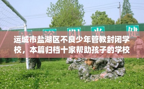 运城市盐湖区不良少年管教封闭学校,本篇归档十家帮助孩子的学校! 运城市盐湖区不良少年管教封闭学校,本篇归档十家帮助孩子的学校!