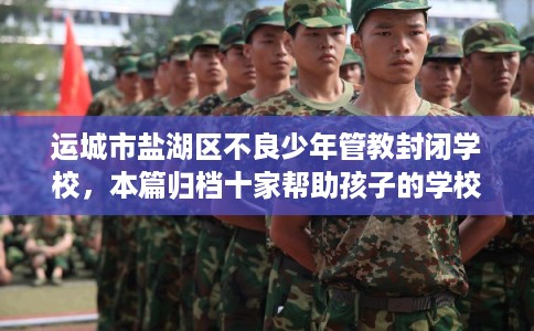 运城市盐湖区不良少年管教封闭学校,本篇归档十家帮助孩子的学校! 运城市盐湖区不良少年管教封闭学校,本篇归档十家帮助孩子的学校!