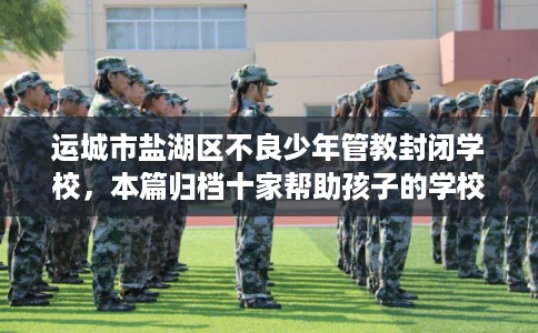 运城市盐湖区不良少年管教封闭学校,本篇归档十家帮助孩子的学校! 运城市盐湖区不良少年管教封闭学校,本篇归档十家帮助孩子的学校!