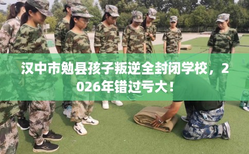 汉中市勉县孩子叛逆全封闭学校，2026年错过亏大！