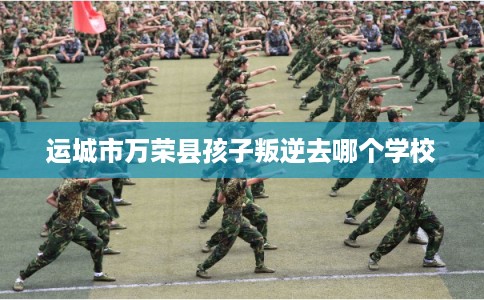 运城市万荣县孩子叛逆去哪个学校