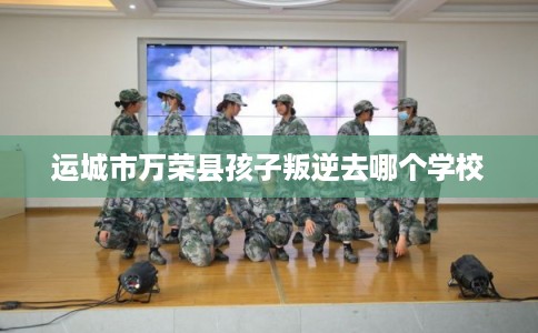 运城市万荣县孩子叛逆去哪个学校
