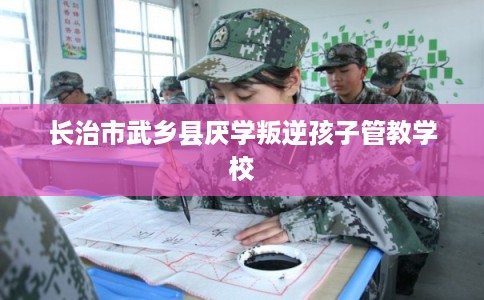长治市武乡县厌学叛逆孩子管教学校 长治市武乡县厌学叛逆孩子管教学校