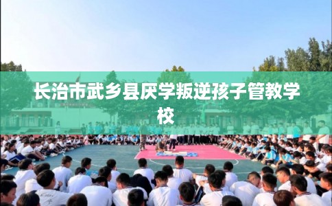 长治市武乡县厌学叛逆孩子管教学校 长治市武乡县厌学叛逆孩子管教学校