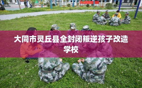 大同市灵丘县全封闭叛逆孩子改造学校