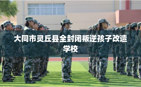 大同市灵丘县全封闭叛逆孩子改造学校