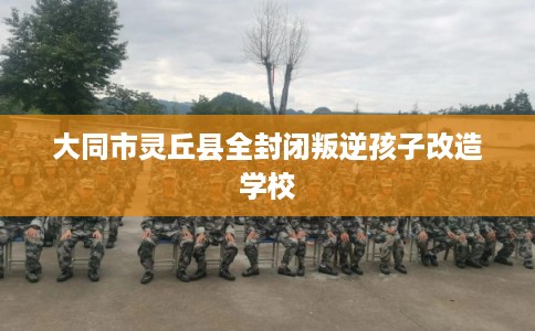 大同市灵丘县全封闭叛逆孩子改造学校
