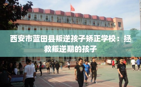 西安市蓝田县叛逆孩子矫正学校:拯救叛逆期的孩子 西安市蓝田县叛逆孩子矫正学校:拯救叛逆期的孩子