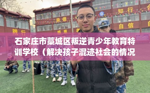 石家庄市藁城区叛逆青少年教育特训学校(解决孩子混迹社会的情况) 石家庄市藁城区叛逆青少年教育特训学校(解决孩子混迹社会的情况)