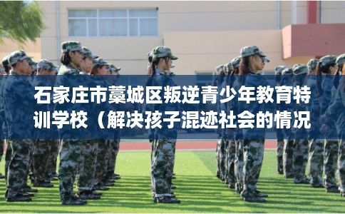 石家庄市藁城区叛逆青少年教育特训学校(解决孩子混迹社会的情况) 石家庄市藁城区叛逆青少年教育特训学校(解决孩子混迹社会的情况)