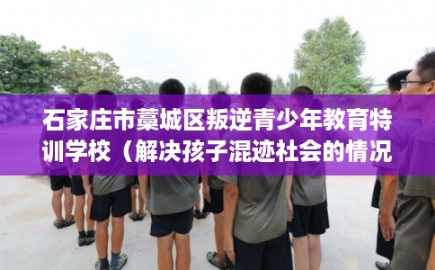 石家庄市藁城区叛逆青少年教育特训学校(解决孩子混迹社会的情况) 石家庄市藁城区叛逆青少年教育特训学校(解决孩子混迹社会的情况)