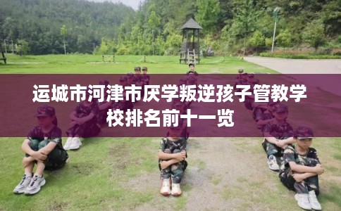 运城市河津市厌学叛逆孩子管教学校排名前十一览 运城市河津市厌学叛逆孩子管教学校排名前十一览