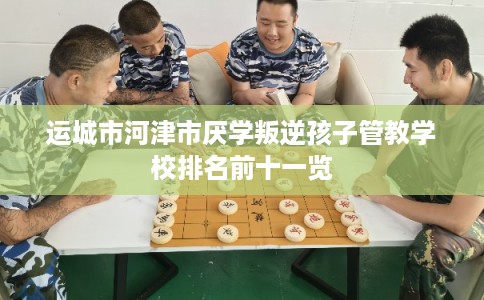 运城市河津市厌学叛逆孩子管教学校排名前十一览 运城市河津市厌学叛逆孩子管教学校排名前十一览