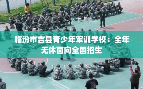 临汾市吉县青少年军训学校:全年无休面向全国招生 临汾市吉县青少年军训学校:全年无休面向全国招生