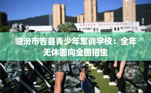 临汾市吉县青少年军训学校：全年无休面向全国招生