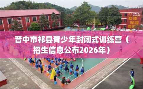 晋中市祁县青少年封闭式训练营（招生信息公布2026年）