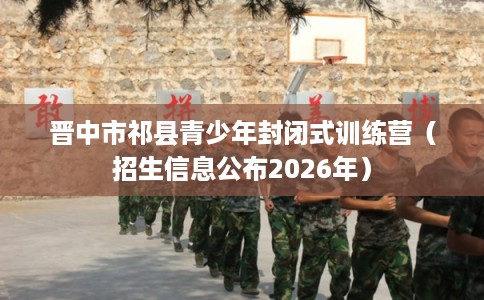 晋中市祁县青少年封闭式训练营（招生信息公布2026年）
