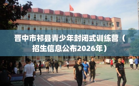 晋中市祁县青少年封闭式训练营（招生信息公布2026年）