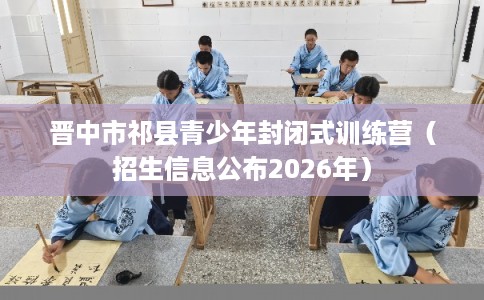 晋中市祁县青少年封闭式训练营（招生信息公布2026年）