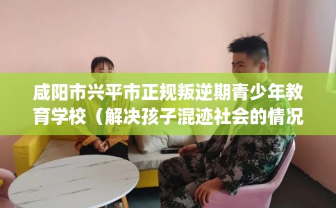 咸阳市兴平市正规叛逆期青少年教育学校(解决孩子混迹社会的情况) 咸阳市兴平市正规叛逆期青少年教育学校(解决孩子混迹社会的情况)