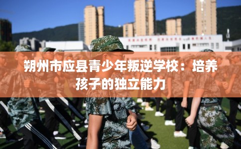 朔州市应县青少年叛逆学校:培养孩子的独立能力 朔州市应县青少年叛逆学校:培养孩子的独立能力
