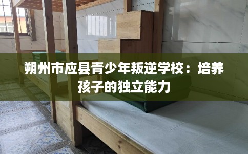 朔州市应县青少年叛逆学校：培养孩子的独立能力