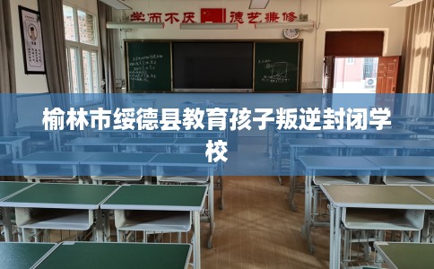 榆林市绥德县教育孩子叛逆封闭学校