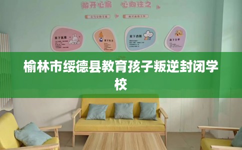榆林市绥德县教育孩子叛逆封闭学校