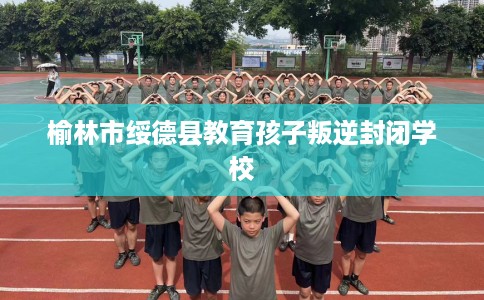 榆林市绥德县教育孩子叛逆封闭学校